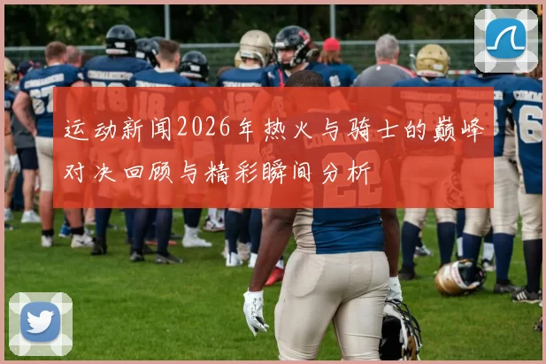 运动新闻2026年热火与骑士的巅峰对决回顾与精彩瞬间分析