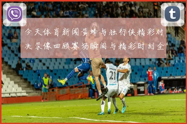 今天体育新闻黄蜂与独行侠精彩对决录像回顾赛场瞬间与精彩时刻全记录