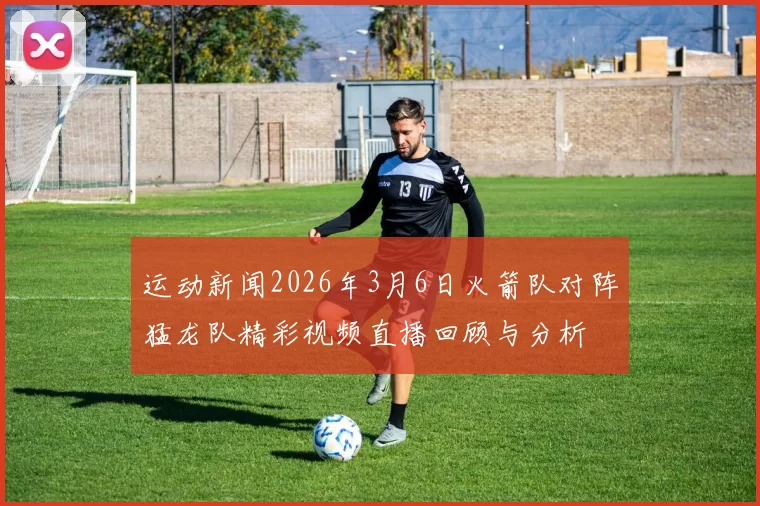 运动新闻2026年3月6日火箭队对阵猛龙队精彩视频直播回顾与分析