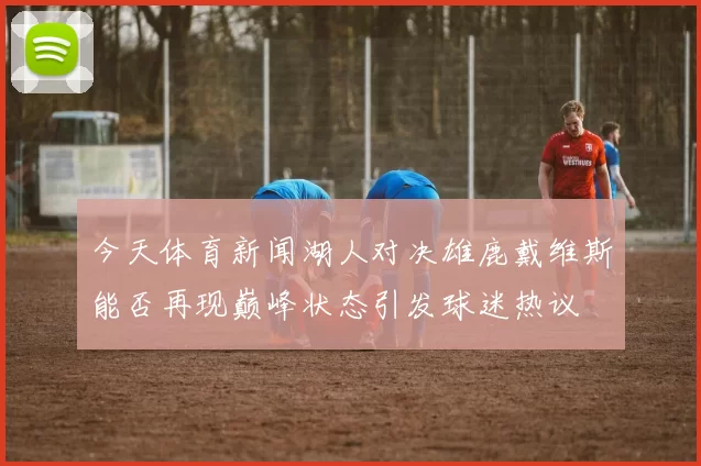 今天体育新闻湖人对决雄鹿戴维斯能否再现巅峰状态引发球迷热议