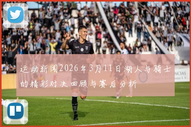 运动新闻2026年3月11日湖人与骑士的精彩对决回顾与赛后分析