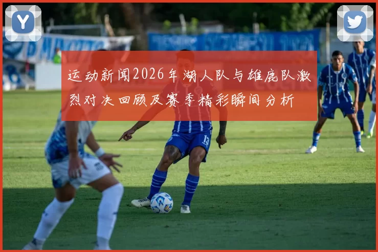 运动新闻2026年湖人队与雄鹿队激烈对决回顾及赛季精彩瞬间分析